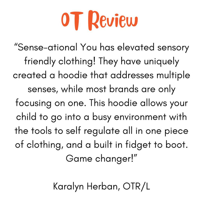 "Sense-ational You has elevated sensory friendly clothing! They have uniquely created a hoodie that addresses multiple senses, while most brands are only focusing on one. This hoodie allows your child to go into a busy environment with the tools to self regulate all in one piece of clothing, and build in fidget to boot. Game changer! Karalyn Herban, OTR/L