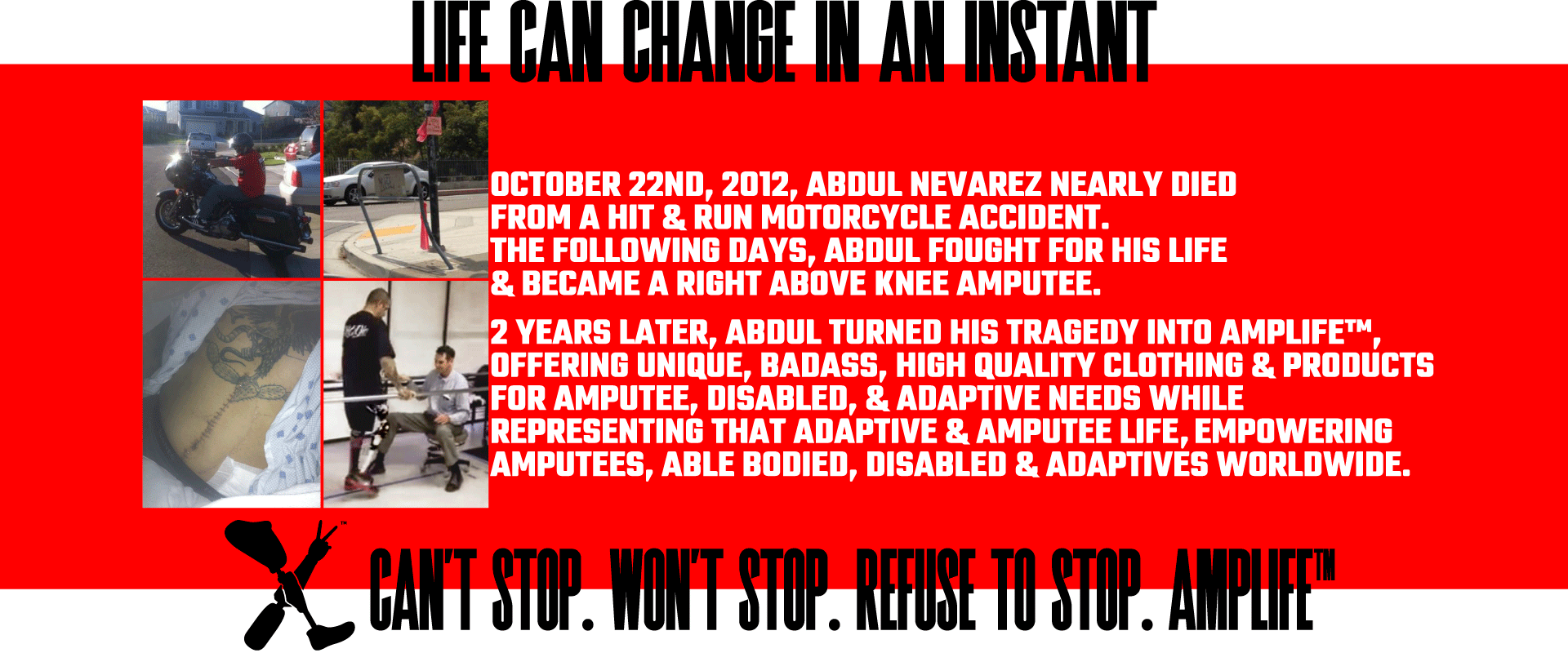 LIFE CAN CHANGE IN AN INSTANT. OCTOBER 22ND, 2012, ABDUL NEVAREZ NEARLY DIED FROM A HIT & RUN MOTORCYCLE ACCIDENT. THE FOLLOWING DAYS, ABDUL FOUGHT FOR HIS LIFE & BECAME A RIGHT ABOVE KNEE AMPUTEE. LEARN MORE ABOUT AMPLIFE™